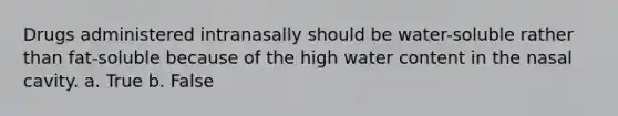 Drugs administered intranasally should be water-soluble rather than fat-soluble because of the high water content in the nasal cavity. a. True b. False