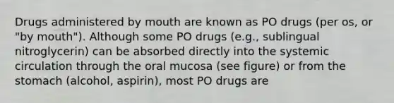 Drugs administered by mouth are known as PO drugs (per os, or "by mouth"). Although some PO drugs (e.g., sublingual nitroglycerin) can be absorbed directly into the systemic circulation through the oral mucosa (see figure) or from the stomach (alcohol, aspirin), most PO drugs are