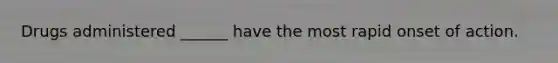 Drugs administered ______ have the most rapid onset of action.