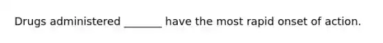 Drugs administered _______ have the most rapid onset of action.