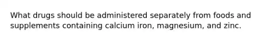 What drugs should be administered separately from foods and supplements containing calcium iron, magnesium, and zinc.