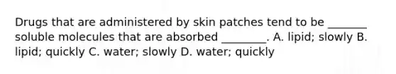 Drugs that are administered by skin patches tend to be _______ soluble molecules that are absorbed ________. A. lipid; slowly B. lipid; quickly C. water; slowly D. water; quickly