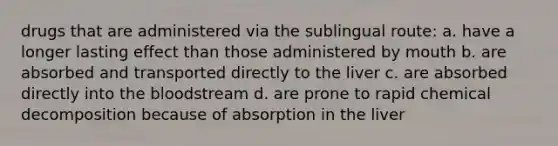 drugs that are administered via the sublingual route: a. have a longer lasting effect than those administered by mouth b. are absorbed and transported directly to the liver c. are absorbed directly into the bloodstream d. are prone to rapid chemical decomposition because of absorption in the liver