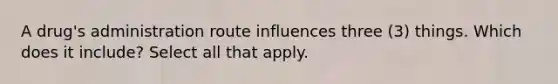 A drug's administration route influences three (3) things. Which does it include? Select all that apply.