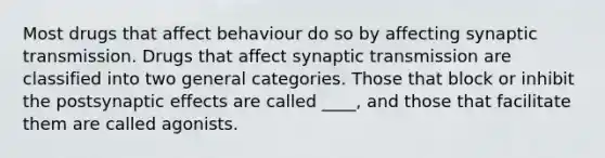 Most drugs that affect behaviour do so by affecting synaptic transmission. Drugs that affect synaptic transmission are classified into two general categories. Those that block or inhibit the postsynaptic effects are called ____, and those that facilitate them are called agonists.