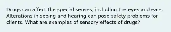 Drugs can affect the special senses, including the eyes and ears. Alterations in seeing and hearing can pose safety problems for clients. What are examples of sensory effects of drugs?