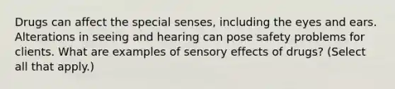 Drugs can affect the special senses, including the eyes and ears. Alterations in seeing and hearing can pose safety problems for clients. What are examples of sensory effects of drugs? (Select all that apply.)