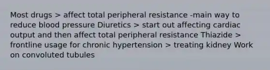 Most drugs > affect total peripheral resistance -main way to reduce blood pressure Diuretics > start out affecting cardiac output and then affect total peripheral resistance Thiazide > frontline usage for chronic hypertension > treating kidney Work on convoluted tubules