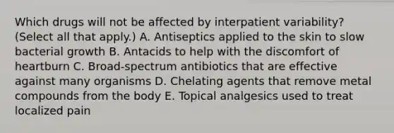 Which drugs will not be affected by interpatient variability? (Select all that apply.) A. Antiseptics applied to the skin to slow bacterial growth B. Antacids to help with the discomfort of heartburn C. Broad-spectrum antibiotics that are effective against many organisms D. Chelating agents that remove metal compounds from the body E. Topical analgesics used to treat localized pain