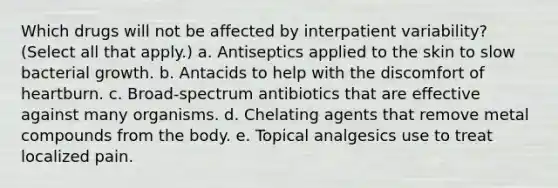 Which drugs will not be affected by interpatient variability? (Select all that apply.) a. Antiseptics applied to the skin to slow bacterial growth. b. Antacids to help with the discomfort of heartburn. c. Broad-spectrum antibiotics that are effective against many organisms. d. Chelating agents that remove metal compounds from the body. e. Topical analgesics use to treat localized pain.