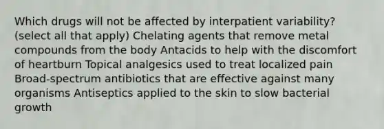 Which drugs will not be affected by interpatient variability? (select all that apply) Chelating agents that remove metal compounds from the body Antacids to help with the discomfort of heartburn Topical analgesics used to treat localized pain Broad-spectrum antibiotics that are effective against many organisms Antiseptics applied to the skin to slow bacterial growth