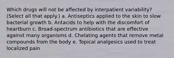 Which drugs will not be affected by interpatient variability? (Select all that apply.) a. Antiseptics applied to the skin to slow bacterial growth b. Antacids to help with the discomfort of heartburn c. Broad-spectrum antibiotics that are effective against many organisms d. Chelating agents that remove metal compounds from the body e. Topical analgesics used to treat localized pain