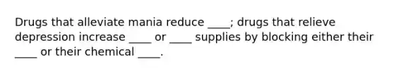 Drugs that alleviate mania reduce ____; drugs that relieve depression increase ____ or ____ supplies by blocking either their ____ or their chemical ____.