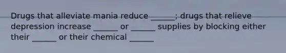 Drugs that alleviate mania reduce ______; drugs that relieve depression increase ______ or ______ supplies by blocking either their ______ or their chemical ______