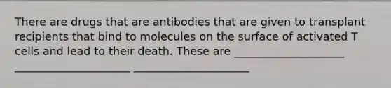 There are drugs that are antibodies that are given to transplant recipients that bind to molecules on the surface of activated T cells and lead to their death. These are ____________________ _____________________ _____________________