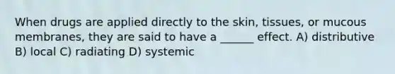 When drugs are applied directly to the skin, tissues, or mucous membranes, they are said to have a ______ effect. A) distributive B) local C) radiating D) systemic