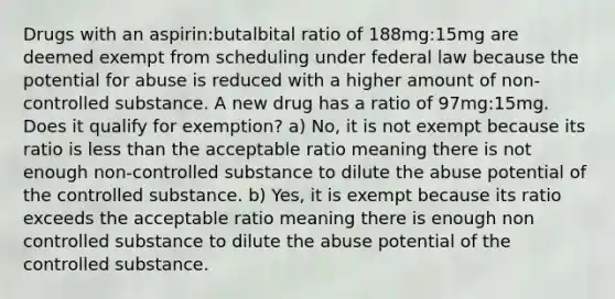 Drugs with an aspirin:butalbital ratio of 188mg:15mg are deemed exempt from scheduling under federal law because the potential for abuse is reduced with a higher amount of non-controlled substance. A new drug has a ratio of 97mg:15mg. Does it qualify for exemption? a) No, it is not exempt because its ratio is less than the acceptable ratio meaning there is not enough non-controlled substance to dilute the abuse potential of the controlled substance. b) Yes, it is exempt because its ratio exceeds the acceptable ratio meaning there is enough non controlled substance to dilute the abuse potential of the controlled substance.