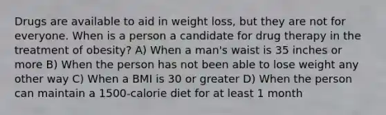 Drugs are available to aid in weight loss, but they are not for everyone. When is a person a candidate for drug therapy in the treatment of obesity? A) When a man's waist is 35 inches or more B) When the person has not been able to lose weight any other way C) When a BMI is 30 or greater D) When the person can maintain a 1500-calorie diet for at least 1 month