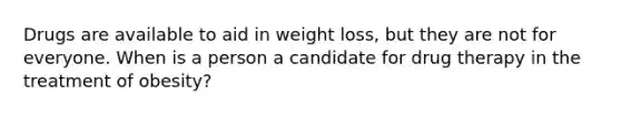 Drugs are available to aid in weight loss, but they are not for everyone. When is a person a candidate for drug therapy in the treatment of obesity?