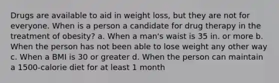 Drugs are available to aid in weight loss, but they are not for everyone. When is a person a candidate for drug therapy in the treatment of obesity? a. When a man's waist is 35 in. or more b. When the person has not been able to lose weight any other way c. When a BMI is 30 or greater d. When the person can maintain a 1500-calorie diet for at least 1 month