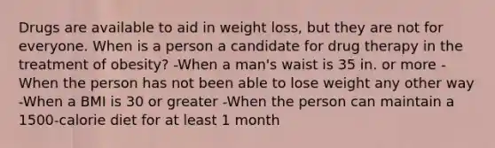 Drugs are available to aid in weight loss, but they are not for everyone. When is a person a candidate for drug therapy in the treatment of obesity? -When a man's waist is 35 in. or more -When the person has not been able to lose weight any other way -When a BMI is 30 or greater -When the person can maintain a 1500-calorie diet for at least 1 month