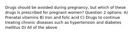 Drugs should be avoided during pregnancy, but which of these drugs is prescribed for pregnant women? Question 2 options: A) Prenatal vitamins B) Iron and folic acid C) Drugs to continue treating chronic diseases such as hypertension and diabetes mellitus D) All of the above