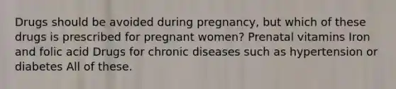 Drugs should be avoided during pregnancy, but which of these drugs is prescribed for pregnant women? Prenatal vitamins Iron and folic acid Drugs for chronic diseases such as hypertension or diabetes All of these.