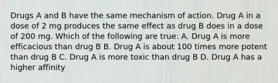 Drugs A and B have the same mechanism of action. Drug A in a dose of 2 mg produces the same effect as drug B does in a dose of 200 mg. Which of the following are true: A. Drug A is more efficacious than drug B B. Drug A is about 100 times more potent than drug B C. Drug A is more toxic than drug B D. Drug A has a higher affinity