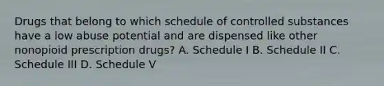 Drugs that belong to which schedule of controlled substances have a low abuse potential and are dispensed like other nonopioid prescription drugs? A. Schedule I B. Schedule II C. Schedule III D. Schedule V