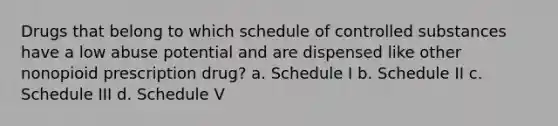 Drugs that belong to which schedule of controlled substances have a low abuse potential and are dispensed like other nonopioid prescription drug? a. Schedule I b. Schedule II c. Schedule III d. Schedule V