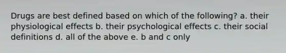 Drugs are best defined based on which of the following? a. their physiological effects b. their psychological effects c. their social definitions d. all of the above e. b and c only