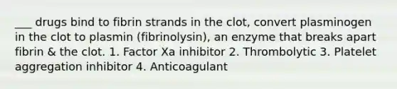 ___ drugs bind to fibrin strands in the clot, convert plasminogen in the clot to plasmin (fibrinolysin), an enzyme that breaks apart fibrin & the clot. 1. Factor Xa inhibitor 2. Thrombolytic 3. Platelet aggregation inhibitor 4. Anticoagulant