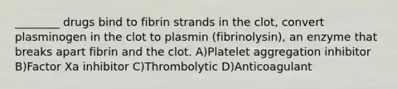 ________ drugs bind to fibrin strands in the clot, convert plasminogen in the clot to plasmin (fibrinolysin), an enzyme that breaks apart fibrin and the clot. A)Platelet aggregation inhibitor B)Factor Xa inhibitor C)Thrombolytic D)Anticoagulant