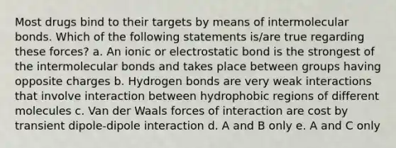 Most drugs bind to their targets by means of intermolecular bonds. Which of the following statements is/are true regarding these forces? a. An ionic or electrostatic bond is the strongest of the intermolecular bonds and takes place between groups having opposite charges b. Hydrogen bonds are very weak interactions that involve interaction between hydrophobic regions of different molecules c. Van der Waals forces of interaction are cost by transient dipole-dipole interaction d. A and B only e. A and C only