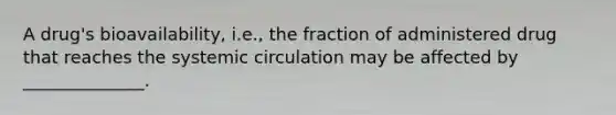 A drug's bioavailability, i.e., the fraction of administered drug that reaches the systemic circulation may be affected by ______________.