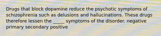 Drugs that block dopamine reduce the psychotic symptoms of schizophrenia such as delusions and hallucinations. These drugs therefore lessen the _____ symptoms of the disorder. negative primary secondary positive