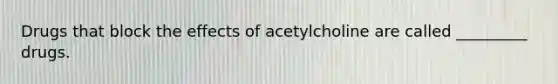 Drugs that block the effects of acetylcholine are called _________ drugs.