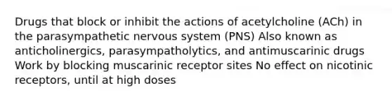 Drugs that block or inhibit the actions of acetylcholine (ACh) in the parasympathetic nervous system (PNS) Also known as anticholinergics, parasympatholytics, and antimuscarinic drugs Work by blocking muscarinic receptor sites No effect on nicotinic receptors, until at high doses