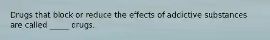 Drugs that block or reduce the effects of addictive substances are called _____ drugs.