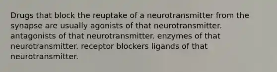 Drugs that block the reuptake of a neurotransmitter from the synapse are usually agonists of that neurotransmitter. antagonists of that neurotransmitter. enzymes of that neurotransmitter. receptor blockers ligands of that neurotransmitter.