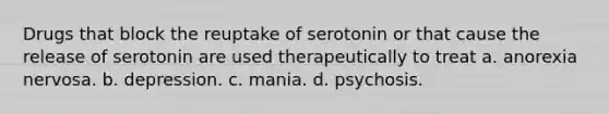 Drugs that block the reuptake of serotonin or that cause the release of serotonin are used therapeutically to treat a. anorexia nervosa. b. depression. c. mania. d. psychosis.