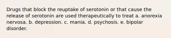 Drugs that block the reuptake of serotonin or that cause the release of serotonin are used therapeutically to treat a. anorexia nervosa. b. depression. c. mania. d. psychosis. e. bipolar disorder.