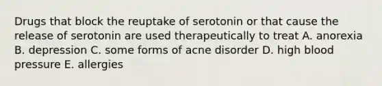 Drugs that block the reuptake of serotonin or that cause the release of serotonin are used therapeutically to treat A. anorexia B. depression C. some forms of acne disorder D. high blood pressure E. allergies