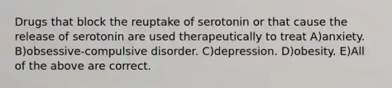 Drugs that block the reuptake of serotonin or that cause the release of serotonin are used therapeutically to treat A)anxiety. B)obsessive-compulsive disorder. C)depression. D)obesity. E)All of the above are correct.