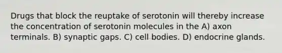 Drugs that block the reuptake of serotonin will thereby increase the concentration of serotonin molecules in the A) axon terminals. B) synaptic gaps. C) cell bodies. D) endocrine glands.