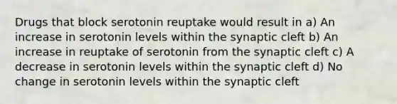 Drugs that block serotonin reuptake would result in a) An increase in serotonin levels within the synaptic cleft b) An increase in reuptake of serotonin from the synaptic cleft c) A decrease in serotonin levels within the synaptic cleft d) No change in serotonin levels within the synaptic cleft