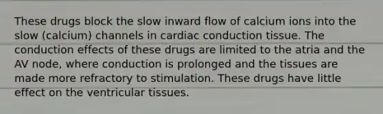 These drugs block the slow inward flow of calcium ions into the slow (calcium) channels in cardiac conduction tissue. The conduction effects of these drugs are limited to the atria and the AV node, where conduction is prolonged and the tissues are made more refractory to stimulation. These drugs have little effect on the ventricular tissues.