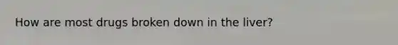 How are most drugs broken down in the liver?