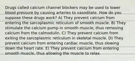 Drugs called calcium channel blockers may be used to lower blood pressure by causing arteries to vasodilate. How do you suppose these drugs work? A) They prevent calcium from entering the sarcoplasmic reticulum of smooth muscle. B) They stimulate the calcium pump in smooth muscle, thus removing calcium from the calmodulin. C) They prevent calcium from exiting the sarcoplasmic reticulum in skeletal muscle. D) They prevent calcium from entering cardiac muscle, thus slowing down the heart rate. E) They prevent calcium from entering smooth muscle, thus allowing the muscle to relax.