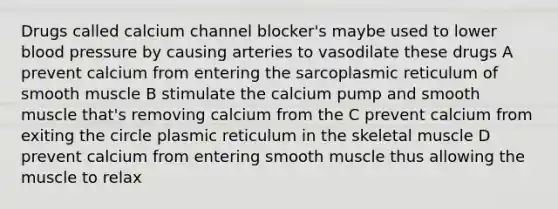 Drugs called calcium channel blocker's maybe used to lower blood pressure by causing arteries to vasodilate these drugs A prevent calcium from entering the sarcoplasmic reticulum of smooth muscle B stimulate the calcium pump and smooth muscle that's removing calcium from the C prevent calcium from exiting the circle plasmic reticulum in the skeletal muscle D prevent calcium from entering smooth muscle thus allowing the muscle to relax